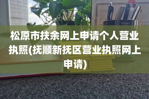 松原市扶余网上申请个人营业执照(抚顺新抚区营业执照网上申请)
