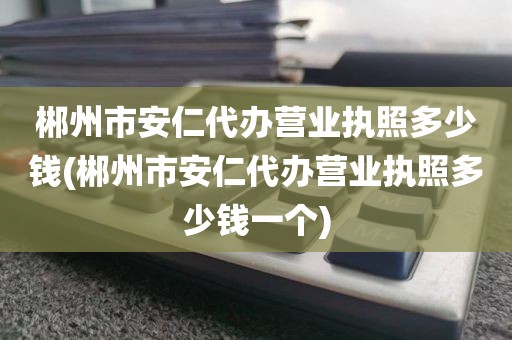 郴州市安仁代办营业执照多少钱(郴州市安仁代办营业执照多少钱一个)