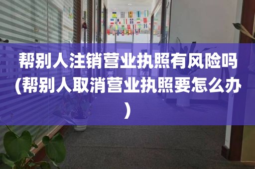 帮别人注销营业执照有风险吗(帮别人取消营业执照要怎么办)