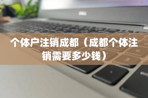 个体户注销成都（成都个体注销需要多少钱）