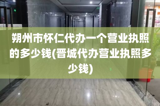 朔州市怀仁代办一个营业执照的多少钱(晋城代办营业执照多少钱)