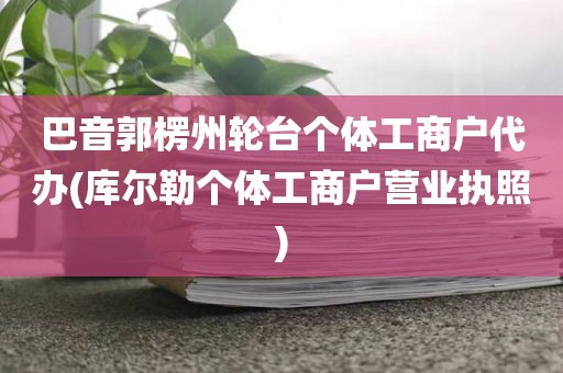 巴音郭楞州轮台个体工商户代办(库尔勒个体工商户营业执照)