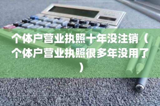 个体户营业执照十年没注销（个体户营业执照很多年没用了）