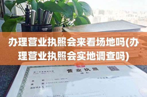 办理营业执照会来看场地吗(办理营业执照会实地调查吗)
