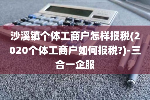 沙溪镇个体工商户怎样报税(2020个体工商户如何报税?)-三合一企服