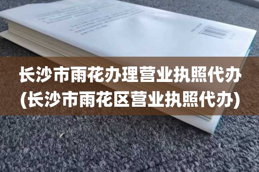 长沙市雨花办理营业执照代办(长沙市雨花区营业执照代办)