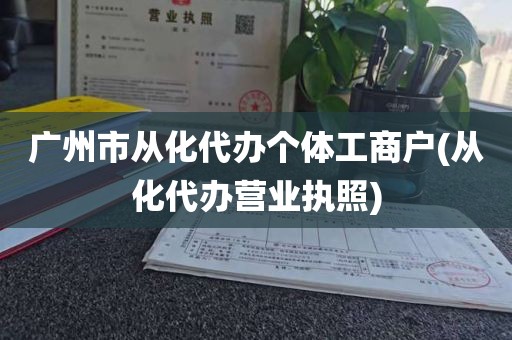 广州市从化代办个体工商户(从化代办营业执照)