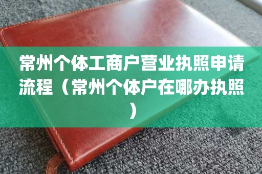 常州个体工商户营业执照申请流程（常州个体户在哪办执照）