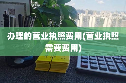 办理的营业执照费用(营业执照需要费用)