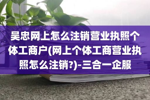 吴忠网上怎么注销营业执照个体工商户(网上个体工商营业执照怎么注销?)-三合一企服