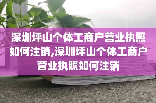 深圳坪山个体工商户营业执照如何注销,深圳坪山个体工商户营业执照如何注销