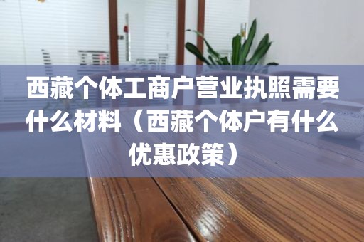 西藏个体工商户营业执照需要什么材料（西藏个体户有什么优惠政策）
