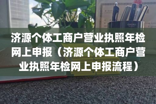 济源个体工商户营业执照年检网上申报（济源个体工商户营业执照年检网上申报流程）