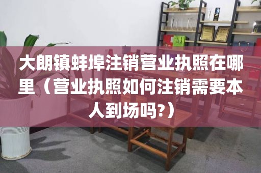 大朗镇蚌埠注销营业执照在哪里（营业执照如何注销需要本人到场吗?）