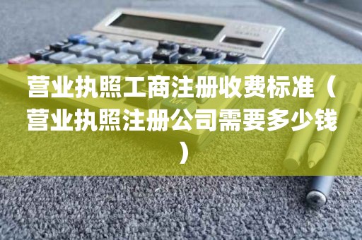 营业执照工商注册收费标准（营业执照注册公司需要多少钱）