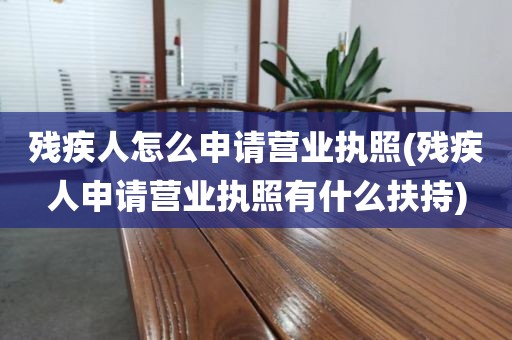 残疾人怎么申请营业执照(残疾人申请营业执照有什么扶持)
