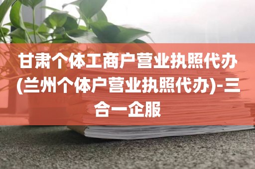 甘肃个体工商户营业执照代办(兰州个体户营业执照代办)-三合一企服