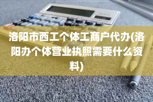 洛阳市西工个体工商户代办(洛阳办个体营业执照需要什么资料)