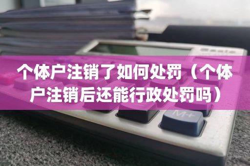 个体户注销了如何处罚（个体户注销后还能行政处罚吗）