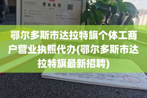 鄂尔多斯市达拉特旗个体工商户营业执照代办(鄂尔多斯市达拉特旗最新招聘)