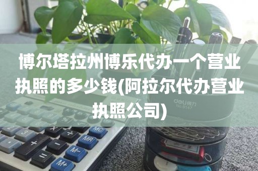 博尔塔拉州博乐代办一个营业执照的多少钱(阿拉尔代办营业执照公司)