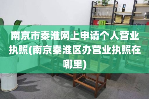 南京市秦淮网上申请个人营业执照(南京秦淮区办营业执照在哪里)