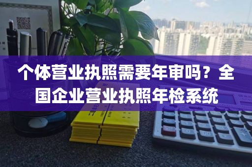 个体营业执照需要年审吗?全国企业营业执照年检系统