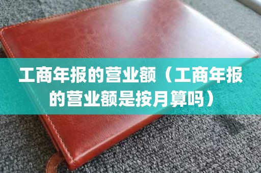 工商年报的营业额（工商年报的营业额是按月算吗）