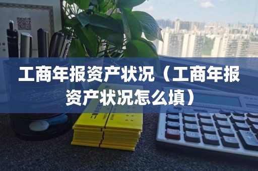 工商年报资产状况（工商年报资产状况怎么填）