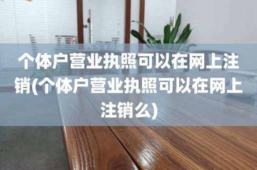 个体户营业执照可以在网上注销(个体户营业执照可以在网上注销么)
