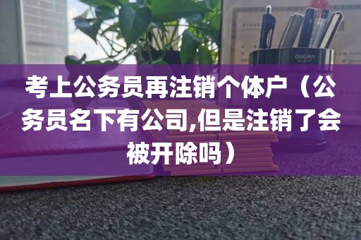 考上公务员再注销个体户（公务员名下有公司,但是注销了会被开除吗）