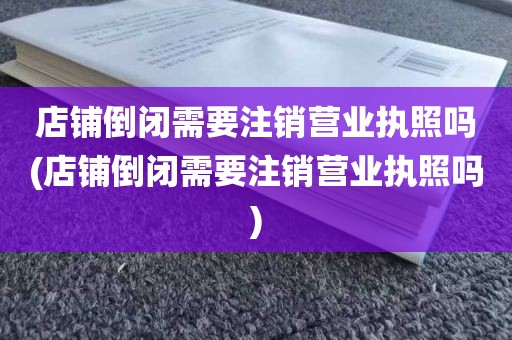 店铺倒闭需要注销营业执照吗(店铺倒闭需要注销营业执照吗)
