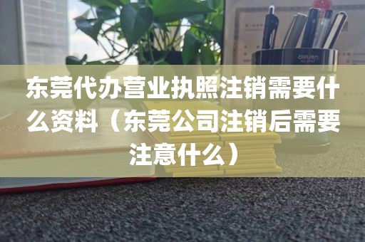东莞代办营业执照注销需要什么资料（东莞公司注销后需要注意什么）