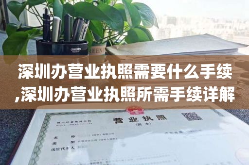 深圳办营业执照需要什么手续,深圳办营业执照所需手续详解