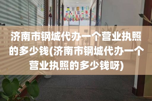济南市钢城代办一个营业执照的多少钱(济南市钢城代办一个营业执照的多少钱呀)
