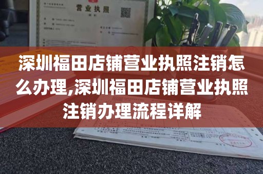 深圳福田店铺营业执照注销怎么办理,深圳福田店铺营业执照注销办理流程详解