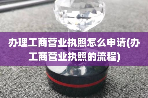 办理工商营业执照怎么申请(办工商营业执照的流程)