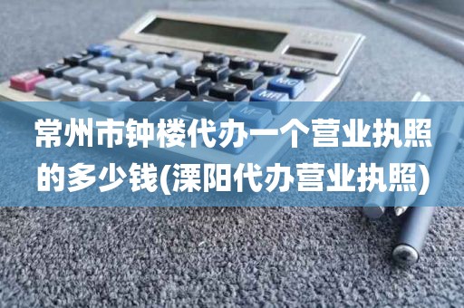 常州市钟楼代办一个营业执照的多少钱(溧阳代办营业执照)