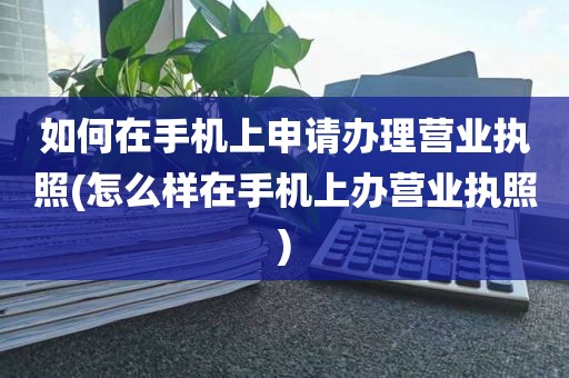 如何在手机上申请办理营业执照(怎么样在手机上办营业执照)