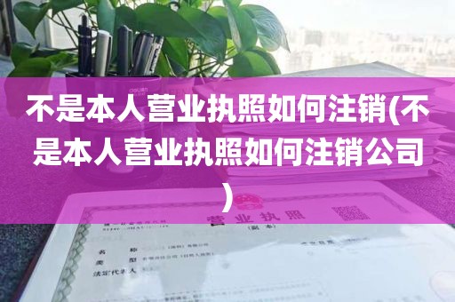 不是本人营业执照如何注销(不是本人营业执照如何注销公司)