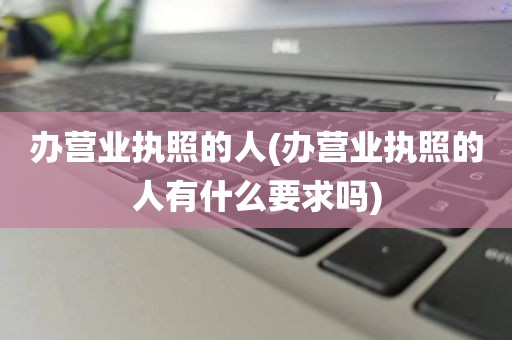 办营业执照的人(办营业执照的人有什么要求吗)