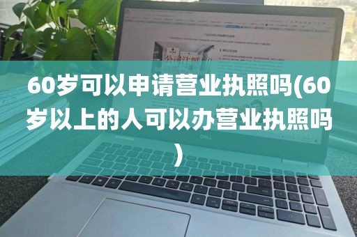 60岁可以申请营业执照吗(60岁以上的人可以办营业执照吗)