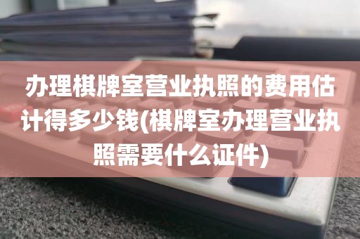 办理棋牌室营业执照的费用估计得多少钱(棋牌室办理营业执照需要什么证件)