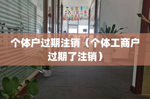 个体户过期注销（个体工商户过期了注销）