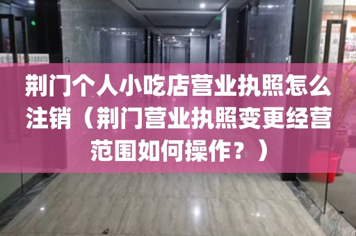 荆门个人小吃店营业执照怎么注销（荆门营业执照变更经营范围如何操作？）
