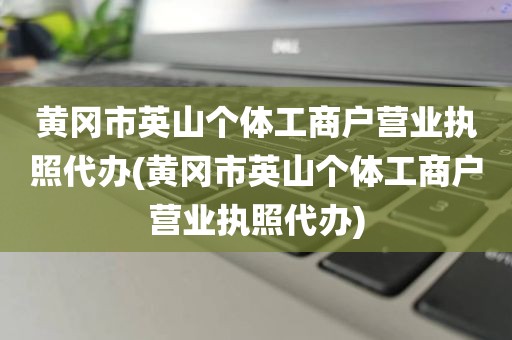 黄冈市英山个体工商户营业执照代办(黄冈市英山个体工商户营业执照代办)
