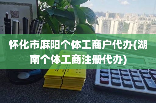怀化市麻阳个体工商户代办(湖南个体工商注册代办)