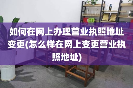 如何在网上办理营业执照地址变更(怎么样在网上变更营业执照地址)