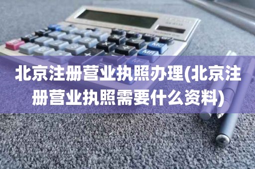 北京注册营业执照办理(北京注册营业执照需要什么资料)