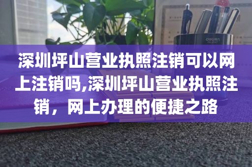深圳坪山营业执照注销可以网上注销吗,深圳坪山营业执照注销，网上办理的便捷之路